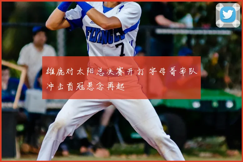 雄鹿对太阳总决赛开打 字母哥率队冲击首冠悬念再起
