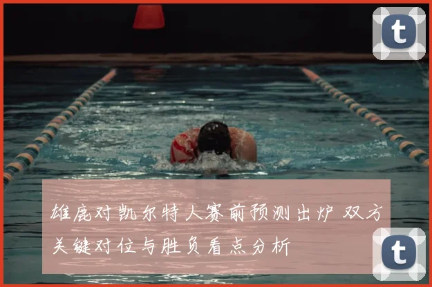 雄鹿对凯尔特人赛前预测出炉 双方关键对位与胜负看点分析