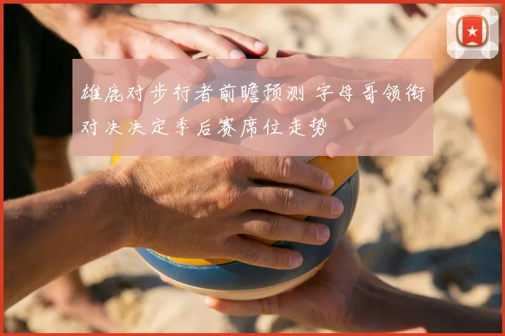 雄鹿对步行者前瞻预测 字母哥领衔对决决定季后赛席位走势