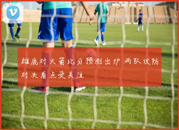雄鹿对火箭比分预测出炉 两队攻防对决看点受关注