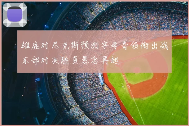 雄鹿对尼克斯预测字母哥领衔出战东部对决胜负悬念再起