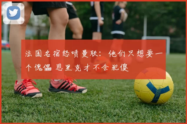 法国名宿怒喷曼联：他们只想要一个傀儡 恩里克才不会犯傻