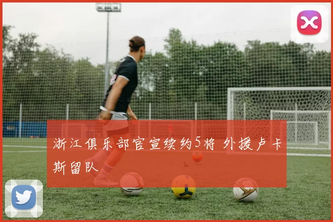 浙江俱乐部官宣续约5将 外援卢卡斯留队