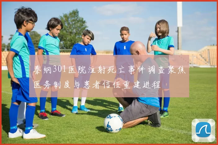 秦纲301医院注射死亡事件调查聚焦医务制度与患者信任重建进程
